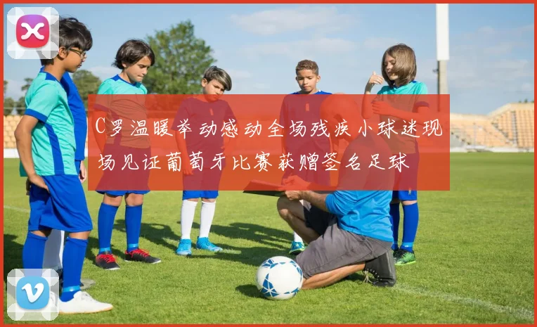 C罗温暖举动感动全场残疾小球迷现场见证葡萄牙比赛获赠签名足球